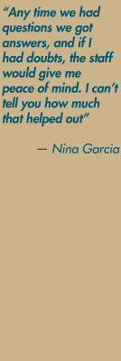 "Any time we had
questions we got answers, and if I had doubts, the staff would give me peace of mind. I cant tell you how much that helped out" — Nina Garcia